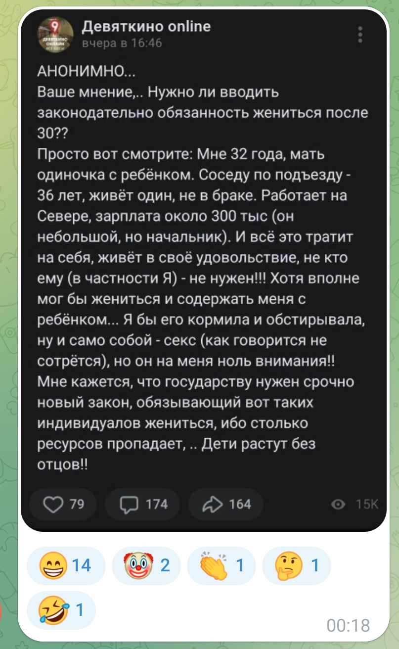 __ Девяткино опИпе АНОНИМНО Ваше мнение Нужно ли вводить законодательно обязанность жениться после 3022 Просто вот смотрите Мне 32 года мать одиночка с ребёнком Соседу по подъезду 36 лет живёт один не в браке Работает на Севере зарплата около 300 тыс он небольшой но начальник И всё это тратит на себя живёт в своё удовольствие не кто ему в частности