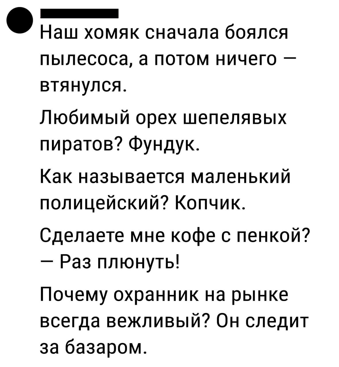 Ф ои Наш хомяк сначала боялся пылесоса а потом ничего втянулся Любимый орех шепелявых пиратов Фундук Как называется маленький полицейский Копчик Сделаете мне кофе с пенкой Раз плюнуть Почему охранник на рынке всегда вежливый Он следит за базаром