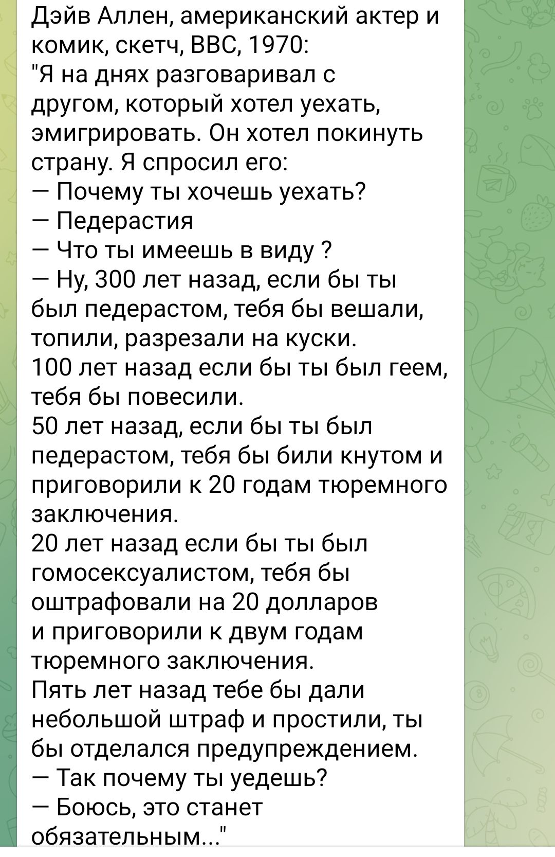 Дэйв Аллен американский актер и комик скетч ВВС 1970 Я на днях разговаривал с другом который хотел уехать эмигрировать Он хотел покинуть страну Я спросил его Почему ты хочешь уехать Педерастия Что ты имеешь в виду Ну 300 лет назад если бы ты был педерастом тебя бы вешали топили разрезали на куски 100 лет назад если бы ты был геем тебя бы повесили 5