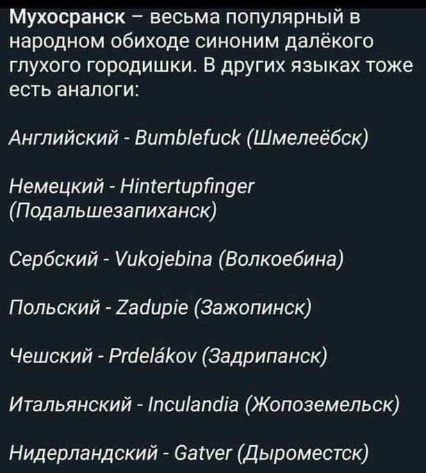 Мухосранск весьма популярный в народном обиходе синоним далёкого глухого городишки В других языках тоже есть аналоги Английский ВитЫетисК Шмелеёбск Немецкий Нтегирйпдег Подальшезапиханск Сербский УиКоеБта Волкоебина Польский Задире Зажопинск Чешский Ргае8Коу Задрипанск Итальянский псиапаа Жопоземельск Нидерландский Саиег Дыроместск