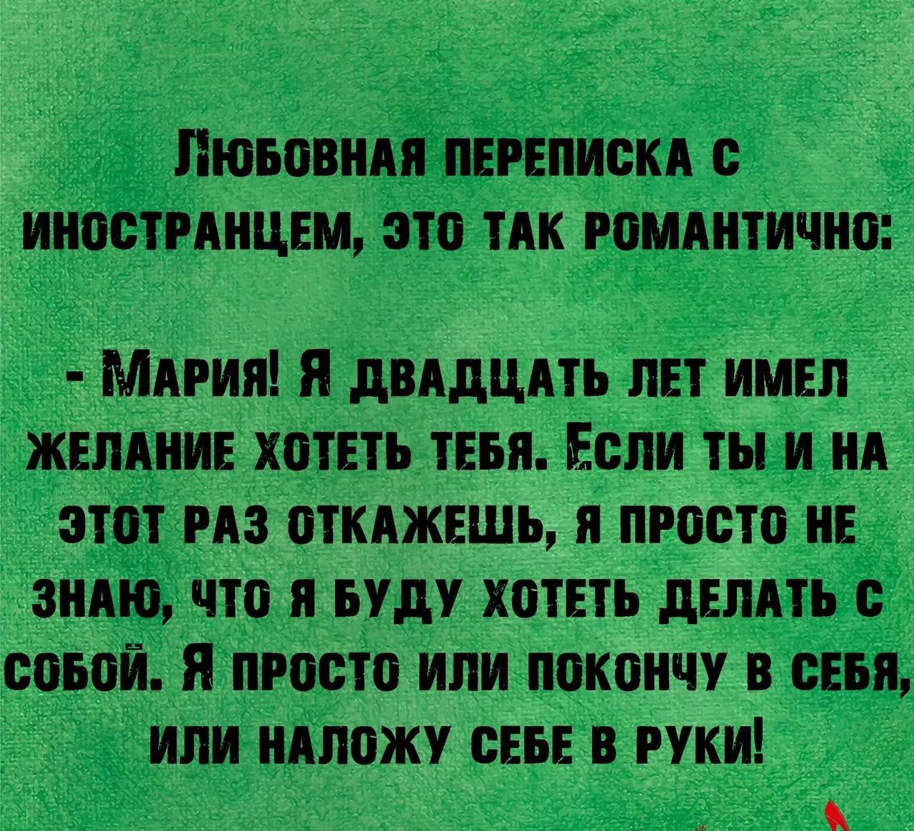 ЛЮБОВНАЯ ПЕРЕПИСКА ИНОСТРАНЦЕМ ЭТО ТАК РОМАНТИЧНО МАРИЯ Я ДВАДЦАТЬ ЛЕТ ИМЕЛ ЖЕЛАНИЕ ХОТЕТЬ ТЕБЯ ЕСЛИ ТЫ И НА ЭТОТ РАЗ ОТКАЖЕШЬ Я ПРОСТО НЕ ЗНАЮ ЧТО Я БУДУ ХОТЕТЬ ДЕЛАТЬ С СОБОЙ Я ПРОСТО ИЛИ ПОКОНЧУ В СЕБЯ ИЛИ НАЛОЖУ СЕБЕ В РУКИ