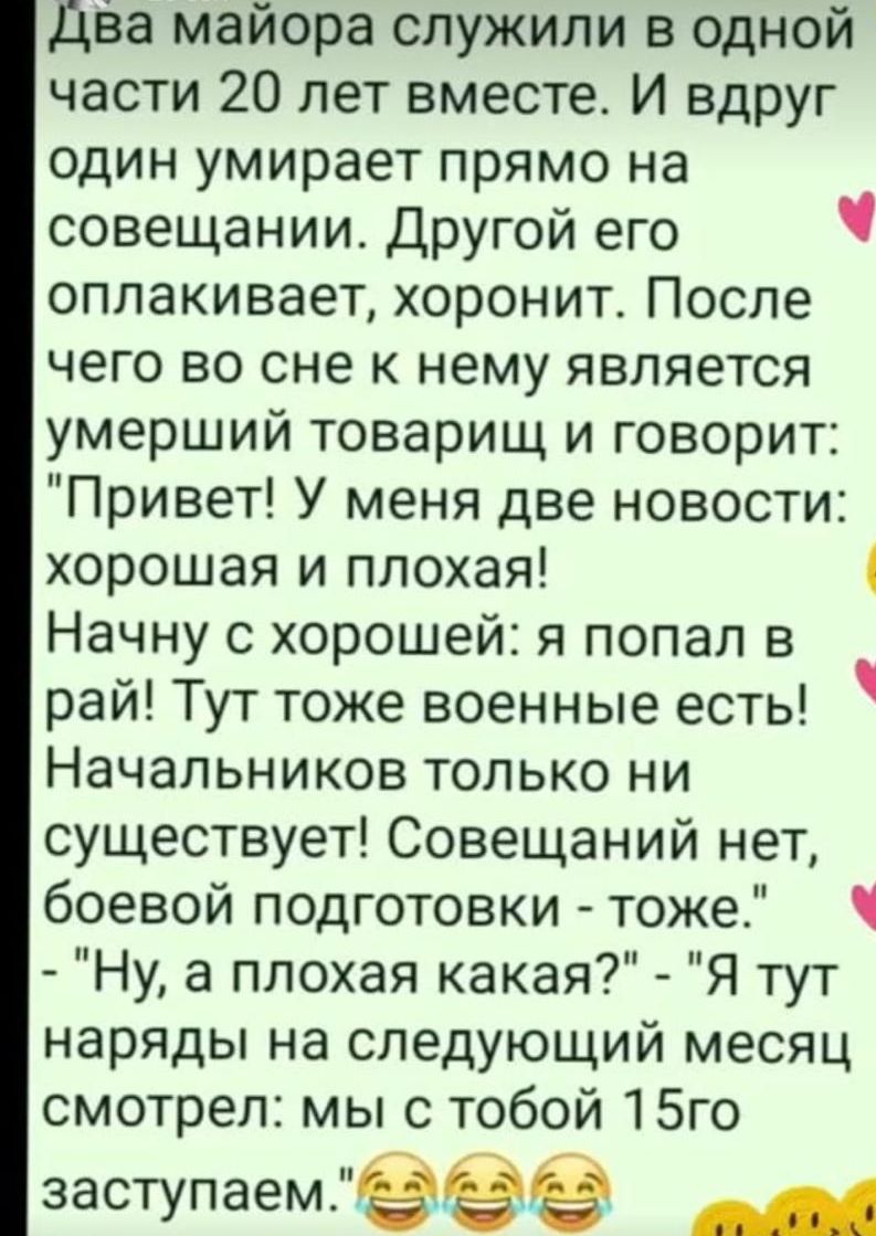 Два майора служили в одной части 20 лет вместе И вдруг один умирает прямо на совещании Другой его ч оплакивает хоронит После чего во сне к нему является умерший товарищ и говорит Привет У меня две новости хорошая и плохая 4 Начну с хорошей я попал в рай Тут тоже военные есть Начальников только ни существует Совещаний нет боевой подготовки тоже Ну а