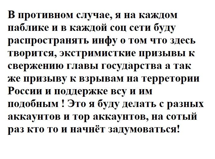 В противном случае я на каждом паблике и в каишой соц сети буду распространять ииф о том что здесь творится жк римис кие призывы к свержению главы государства а так же призыву к взрывам по керрепории России и поддержке всу и им подобным Это я буду делать с разных аккаунтов и тор аккаунтов на сотый раз кто то и начи зидумоваться
