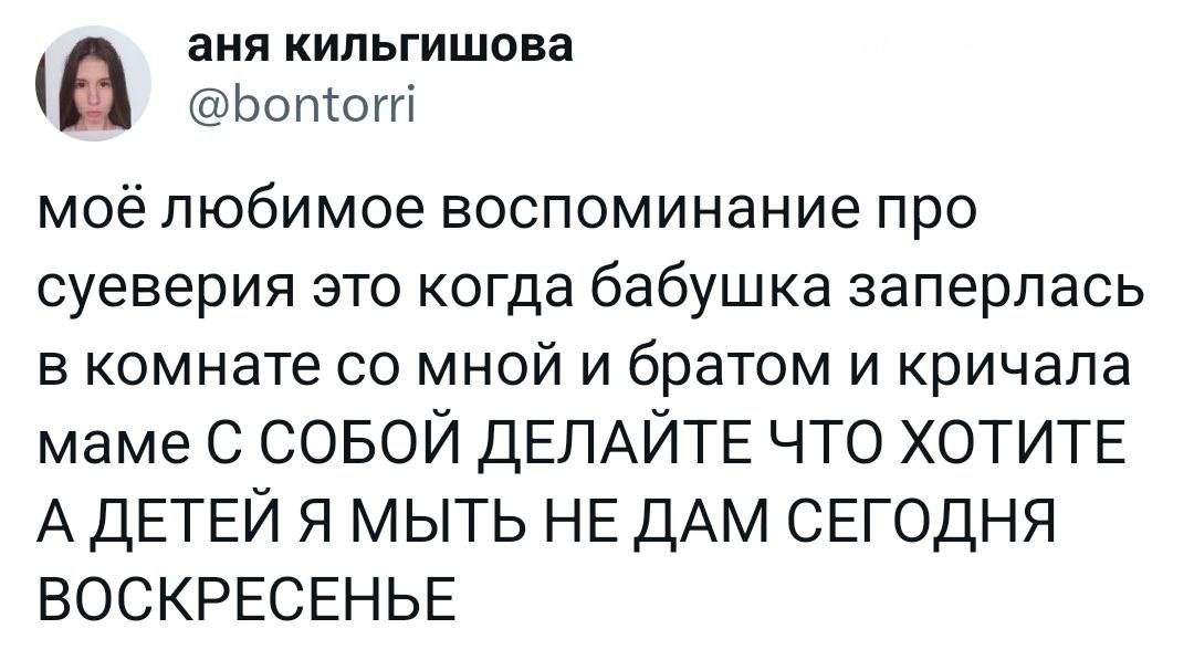 аня кипьгишова Ьотоггі моё любимое ВОСПОМИНЭНИЭ про суеверия это когда бабушка заперлась В комнате СО МНОЙ И братом И КРИЧЭЛЗ маме С СОБОЙ ДЕЛАЙТЕ ЧТО ХОТИТЕ А детей я мыть не ДАМ сегодня воскресенье