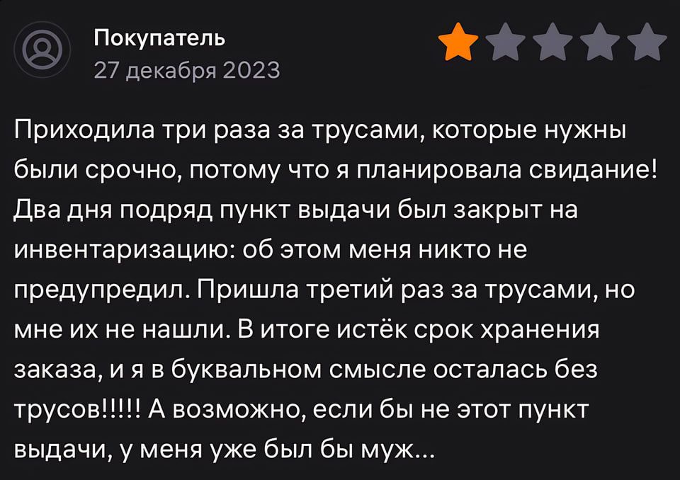 Покупатель М 27 декабрп 2023 Приходила три раза за трусами которые нужны были срочно потому что я планировала свидание два дня подряд пункт выдачи был закрыт на инвентаризацию об этом меня никто не предупредил Пришла третий раз за трусами но мне их не нашли в итоге истёк срок хранения заказа и я в буквальном смысле осталась без трусов А возможно если бы не этот пункт выдачи у меня уже был бы муж