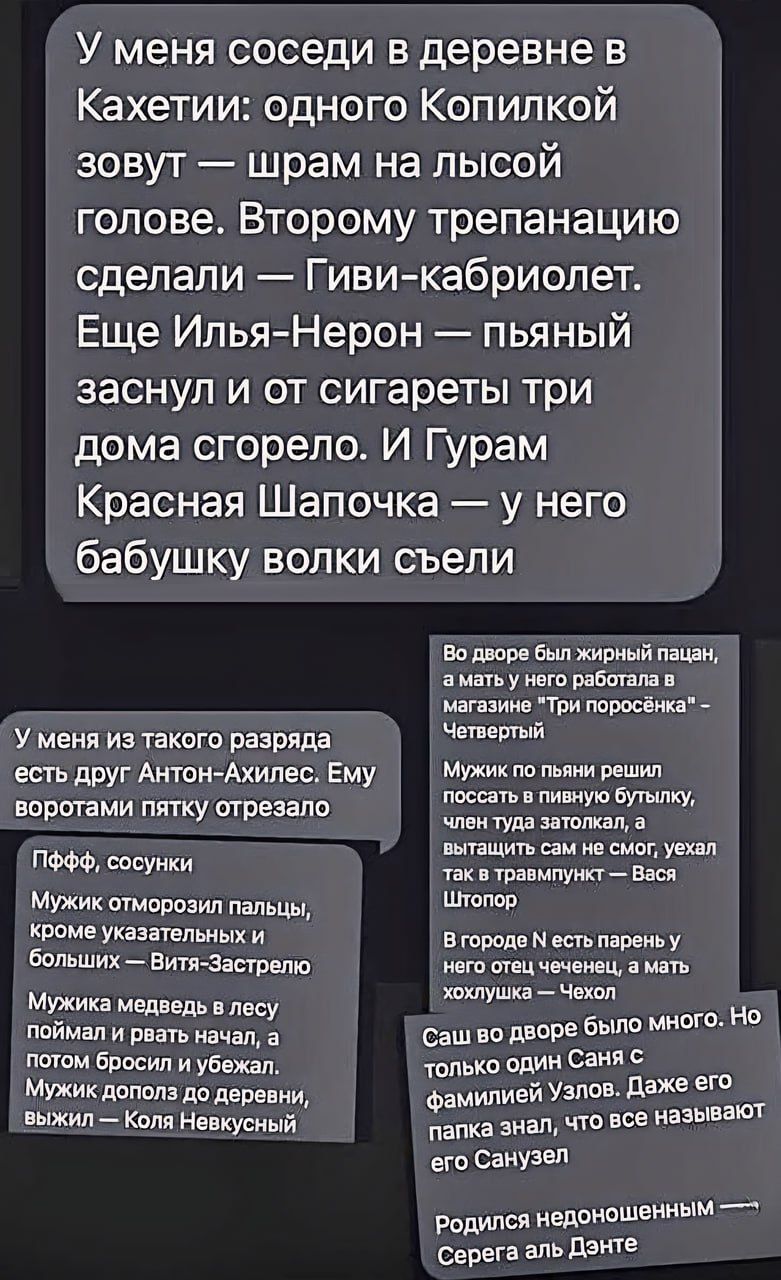 У меня соседи в деревне в Кахетии одного Копипкой зовут шрам на лысой голове Второму трепанацию сделали Гиви кабриолет Еще ИльяНерон пьяный заснул и от сигареты три дома сгорело И Гурам Красная Шапочка у него бабушку волки съели У меня из такого разряда есть друг Антон милее Ему воротами пятку шпезапо пФФФ и Мужик птопозил пальцы кроме указательных и Больших Витя зястрвлю Мужика медведь в лесу мим