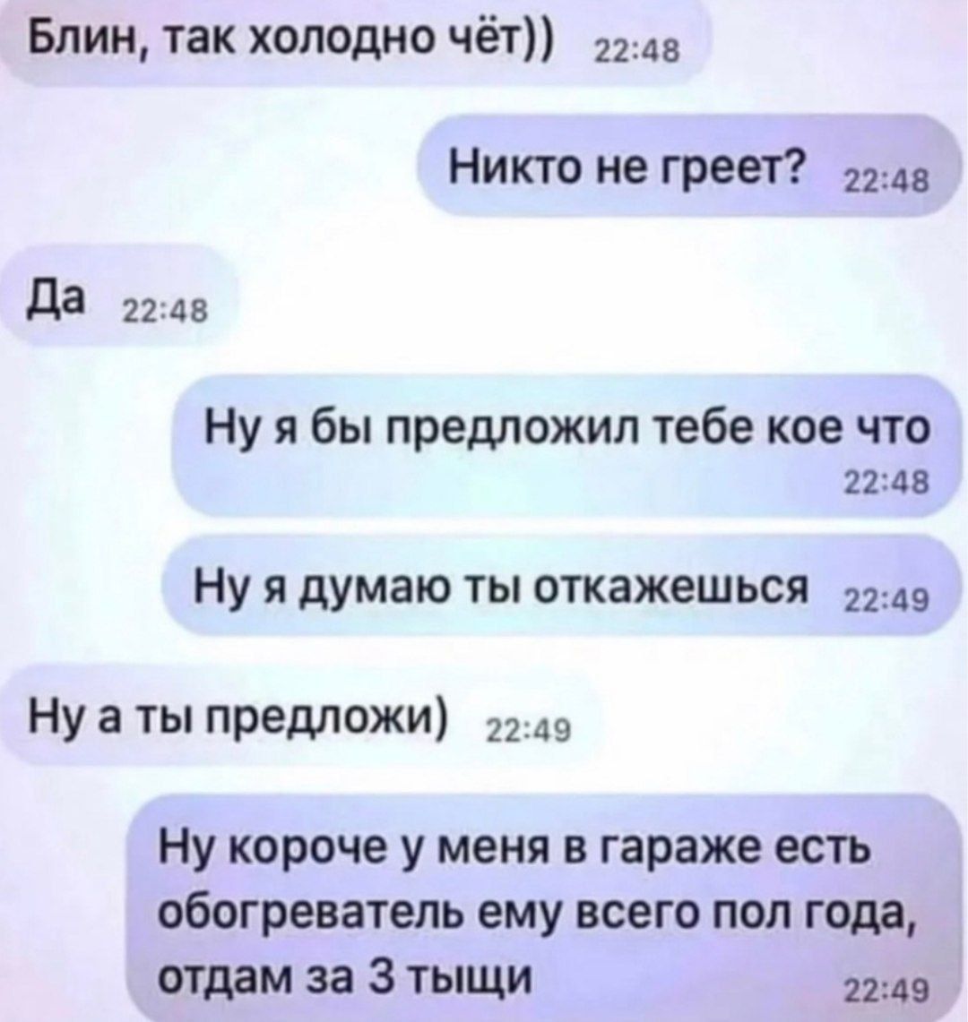 Блин так холодно чёт 1243 Никто не греет им да 2245 Ну я бы предложил тебе кое что 211д8 Ну я думаю ты откажешься Ну а ты предложи 2149 Ну короче у меня в гараже есть обогреватель ему всего пол года отдам за 3 тыщи