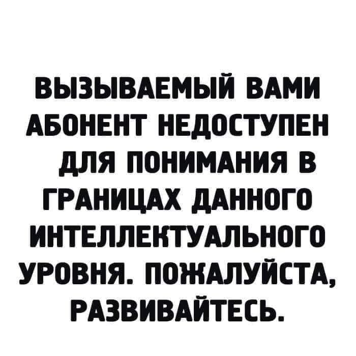 ВЫЗЫВАЕМЫЙ ВАМИ АБОНЕНТ НЕДОСТУПЕН ДЛЯ ПОНИМАНИЯ В ГРАНИЦАХ ДАННОГО ИНТЕЛЛЕКТУАЛЬНОГО УРОВНЯ ПОЖАЛУЙСТА РАЗВИВАЙТЕСЬ