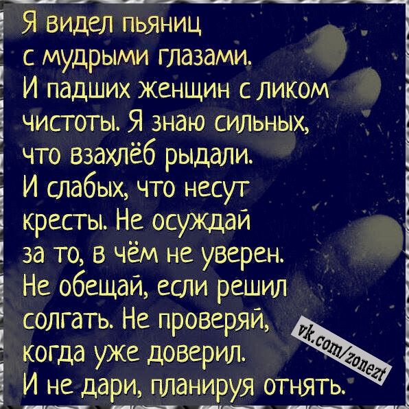 Я видел пьяниц с мудрыми глазами И падших женщин с ликом чистоты Я знаю сильных что взахлёб рыдали И слабых что несут кресты Не осуждай за то в чём не уверен Не обещай если решил солгать Не проверяй когда уже доверил Эд И не дари планируя отнять