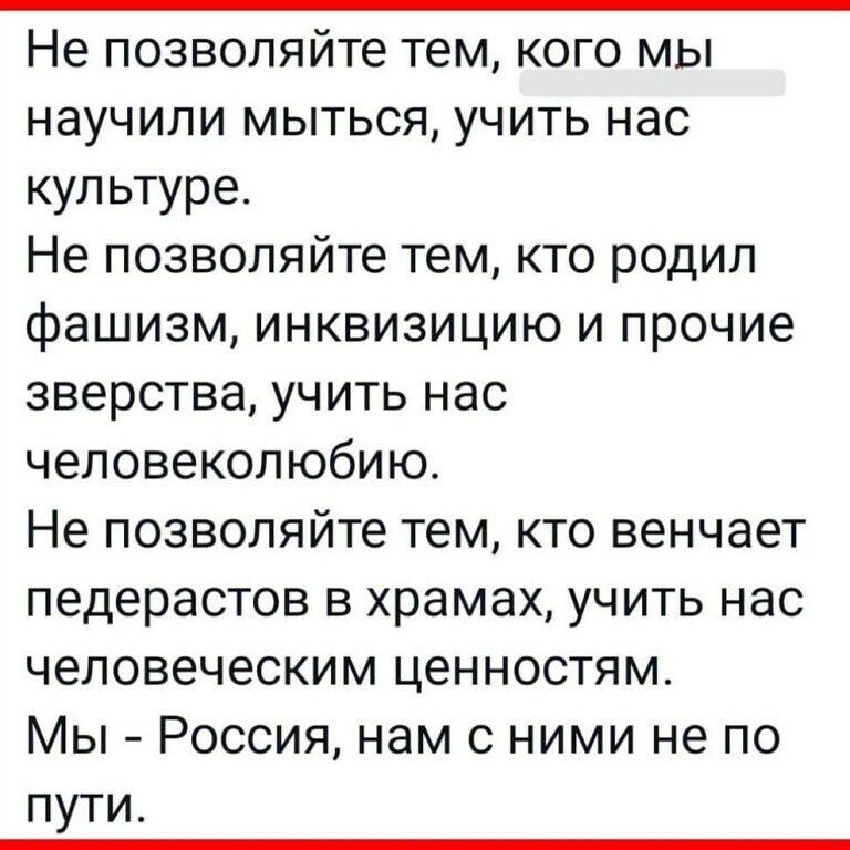 Не позволяйте тем кого мы научили мыться учить нас культуре Не позволяйте тем кто родил фашизм инквизицию и прочие зверства учить нас человеколюбию Не позволяйте тем кто венчает педерастов в храмах учить нас человеческим ценностям Мы Россия нам с ними не по пути