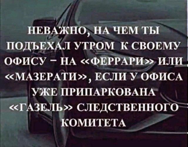 НЕВАЖНО НА ЧЕМ ТЫ ПОДЪЕХАЛ УТРОМ К СВОЕМУ ОФИСУ НА ФЕРРАРИ ИЛИ 1 МАЗЕРАТИ ЕСЛИ УОФИСА УЖЕ ПРИПАРКОВАНА ГАЗЕЛГ СЛЕДСТВЕННОГО КОМИТЕТА