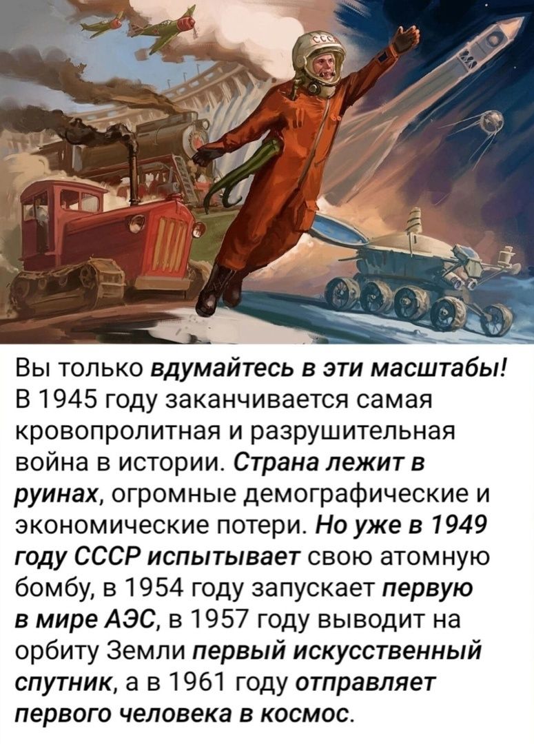 Вы только вдумайтесь в эти масштабы В 1945 году заканчивается самая кровопролитная и разрушительная война в истории Страна лежит в руинах огромные демографические и экономические потери Но уже в 1949 году СССР испытывает свою атомную бомбу в 1954 году запускает первую в мире АЭС в 1957 году выводит на орбиту Земли первый искусственный спутник а в 1