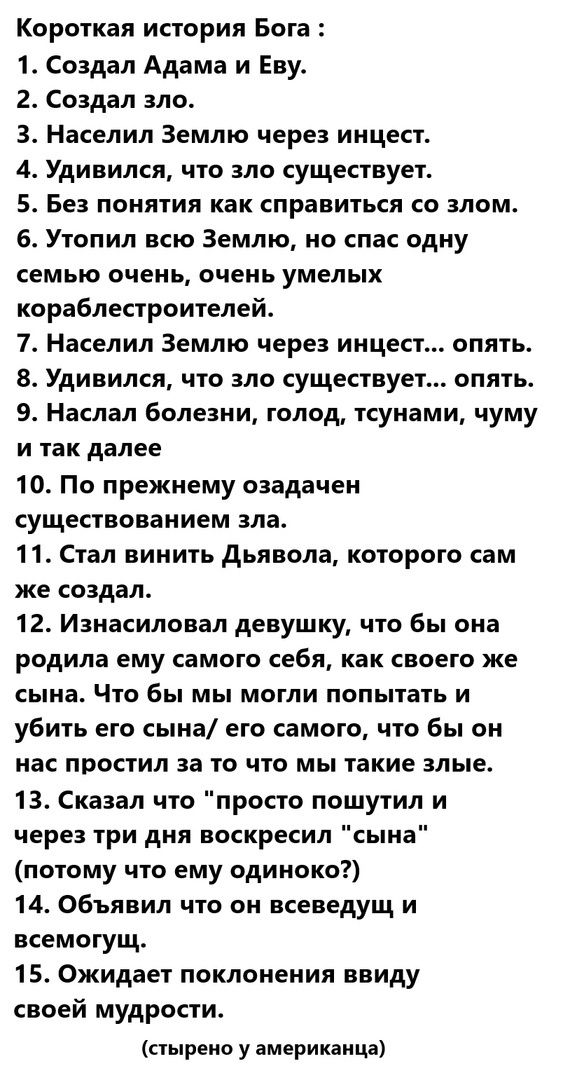 Короткая история Бога 1 Создал Адама и Еву 2 Создал зло З Населил Землю через инцест 4 Удивился что зло существует 5 Без понятия как справиться со злом 6 Утопил всю Землю но спас одну семью очень очень умелых кораблестроителей 7 Населил Землю через инцест опять 8 Удивился что зло существует опять 9 Наслал болезни голод тсунами чуму и так далее 10 П