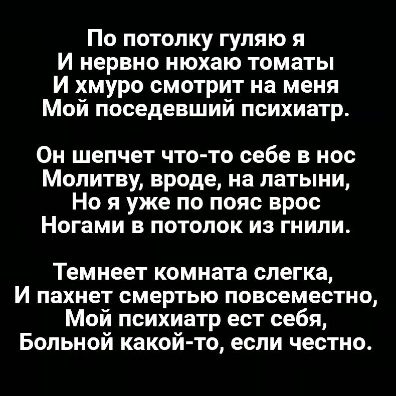 По потолку гуляю я И нервно нюхаю томаты И хмуро смотрит на меня Мой поседевший психиатр Он шепчет что то себе в нос Молитву вроде на латыни Но я уже по пояс врос Ногами в потолок из гнили Темнеет комната слегка И пахнет смертью повсеместно Мой психиатр ест себя Больной какой то если честно