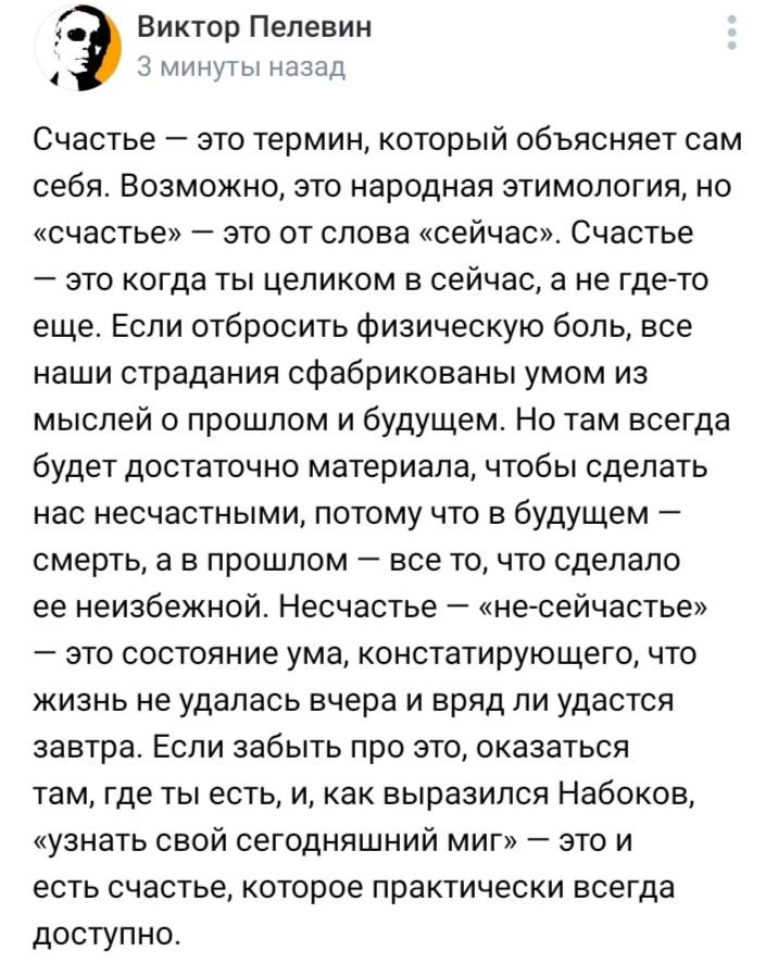 Э Виктор Пелевин 3 минуты назад Счастье это термин который объясняет сам себя Возможно это народная этимология но счастье это от слова сейчас Счастье это когда ты целиком в сейчас а не где то еще Если отбросить физическую боль все наши страдания сфабрикованы умом из мыслей о прошлом и будущем Но там всегда будет достаточно материала чтобы сделать н