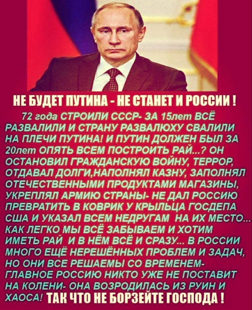 Ъ НЕ БУДЕТ ПУТИНА НЕ СТАНЕТ И РОССИИ 72 года СТРОИЛИ СССР ЗА 15лет ВСЁ РАЗВАЛИЛИ И СТРАНУ РАЗВАЛЮХУ СВАЛИЛИ НА ПЛЕЧИ ПУТИНА И ПУТИН ДОЛЖЕН БЫЛ ЗА 20лет ОПЯТЬ ВСЕМ ПОСТРОЙТЬ РАЙ ОН ОСТАНОВИЛ ГРАЖДАНСКУЮ ВОЙНУ ТЕРРОР ОТДАВАЛ ДОЛГИНАПОЛНЯЛ КАЗНУ ЗАПОЛНЯЛ ОТЕЧЕСТВЕННЫМИ ПРОДУКТАМИ МАГАЗИНЫ УКРЕПЛЯЛ АРМИЮ СТРАНЫ НЕ ДАЛ РОССИЮ ПРЕВРАТИТЬ В КОВРИК У КРЫЛЬ