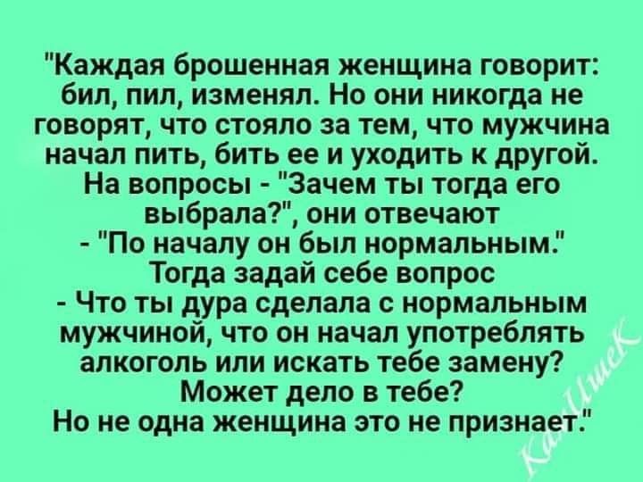 Каждая брошенная женщина говорит бил пил изменял Но они никогда не говорят что стояло за тем что мужчина начал пить бить ее и уходить к другой На вопросы Зачем ты тогда его выбрала они отвечают По началу он был нормальным Тогда задай себе вопрос Что ты дура сделала с нормальным мужчиной что он начал употреблять алкоголь или искать тебе замену Может