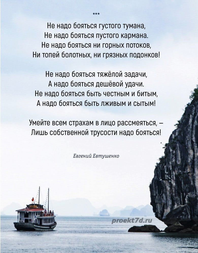 Не надо бояться густого тумана Не надо бояться пустого кармана Не надо бояться ни горных потоков Ни топей болотных ни грязных подонков Не надо бояться тяжёлой задачи А надо бояться дешёвой удачи Не надо бояться быть честным и битым Анадо бояться быть лживым и сытым Умейте всем страхам в лицо рассмеяться Лишь собственной трусости надо бояться Евгени