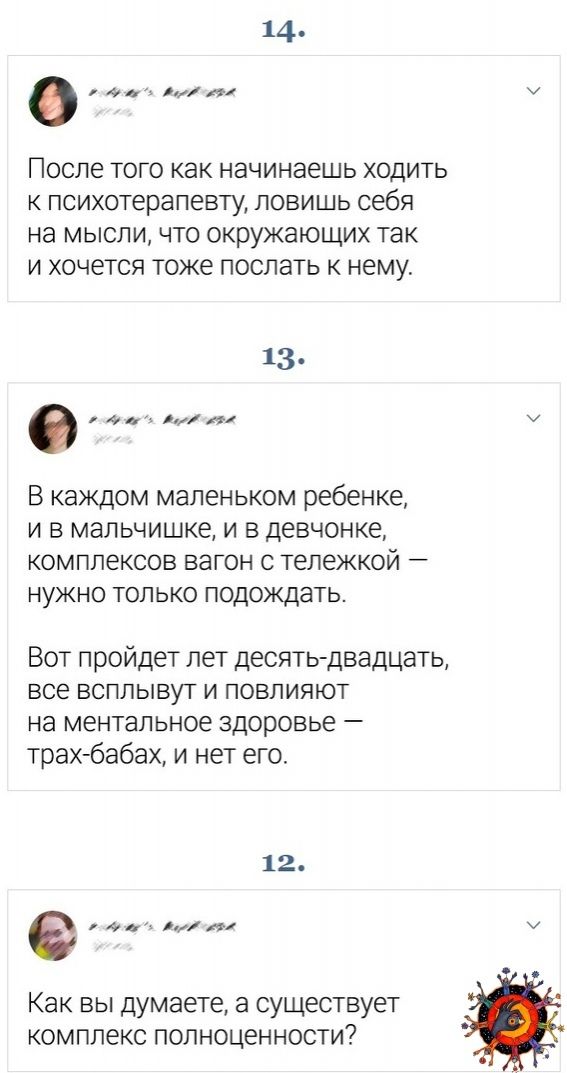 14 ому ь ол лй После того как начинаешь ходить к психотерапевту ЛОВИШЬ себя на мысли что окружающих так и хочется тоже послать к нему з о В каждом маленьком ребенке и в мальчишке и в девчонке комплексов вагон с тележкой нужно только подождать Вот пройдет лет десять двадцать все всплывут и повлияют на ментальное здоровье трах бабах и нет его 12 е оо