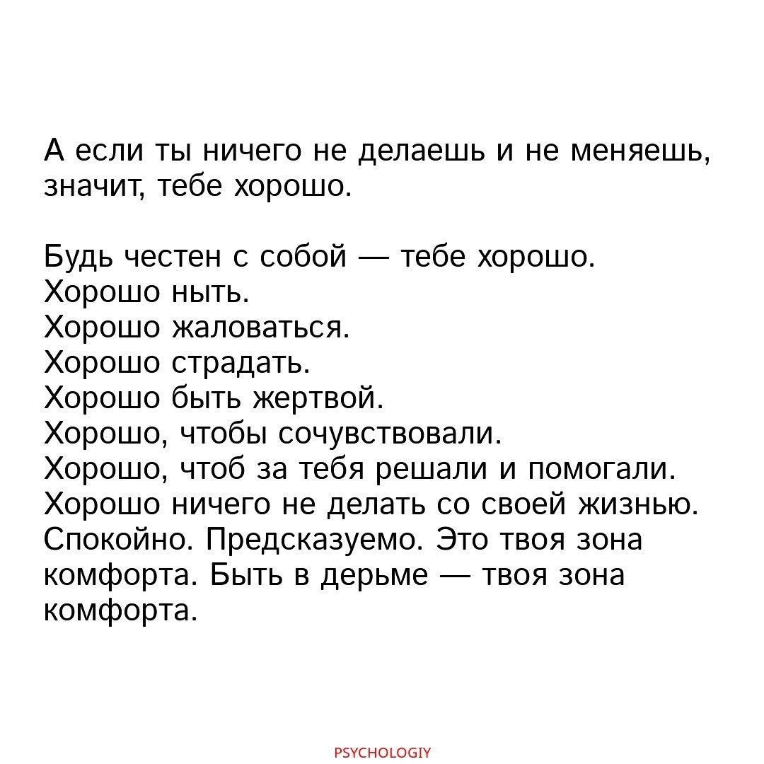 А если ты ничего не делаешь и не меняешь значит тебе хорошо Будь честен с собой тебе хорошо Хорошо ныть Хорошо жаловаться Хорошо страдать Хорошо быть жертвой Хорошо чтобы сочувствовали Хорошо чтоб за тебя решали и помогали Хорошо ничего не делать со своей жизнью Спокойно Предсказуемо Это твоя зона комфорта Быть в дерьме твоя зона комфорта