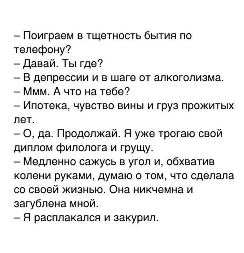 Поиграем в тщетность бытия по телефону Давай Ты где В депрессии и в шаге от алкоголизма Ммм А что на тебе Ипотека чувство вины и груз прожитых лет да Продолжай Я уже трогаю свой диплом филолога и грущу Медленно сажусь в угол и обхватив колени руками думаю о том что сделала со своей жизнью Она никчемна и загублена мной Я расплакался и закурил