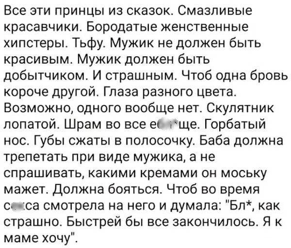 Все эти принцы из сказок Смазливые красавчики Бородатые женственные хипстеры Тьфу Мужик не должен быть красивым Мужик должен быть добытчиком И страшным Чтоб одна бровь короче другой Глаза разного цвета Возможно одного вообще нет Скулятник лопатой Шрам во все ебяще Горбатый нос Губы сжаты в полосочку Баба должна трепетать при виде мужика а не спраши