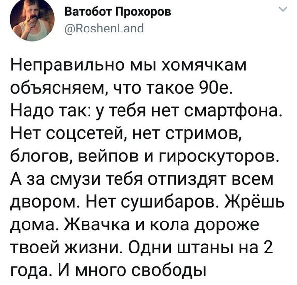 Ватобот Прохоров Во5Пеп апа Неправильно мы хомячкам объясняем что такое 90е Надо так у тебя нет смартфона Нет соцсетей нет стримов блогов вейпов и гироскуторов А за смузи тебя отпиздят всем двором Нет сушибаров Жрёшь дома Жвачка и кола дороже твоей жизни Одни штаны на 2 года И много свободы