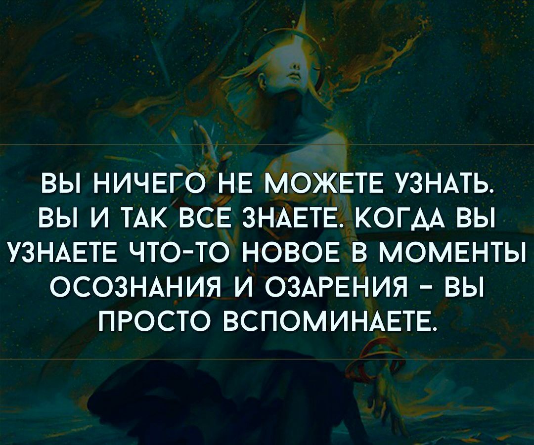 ВЫ НИЧЕГО НЕ МОЖЕТЕ УЗНАТЬ ВЫ И ТАК ВСЕ ЗНАЕТЕ КОГДА ВЫ УЗНАЕТЕ ЧТО ТО НОВОЕ В МОМЕНТЫ ОСОЗНАНИЯ И ОЗАРЕНИЯ ВЫ ПРОСТО ВСПОМИНАЕТЕ