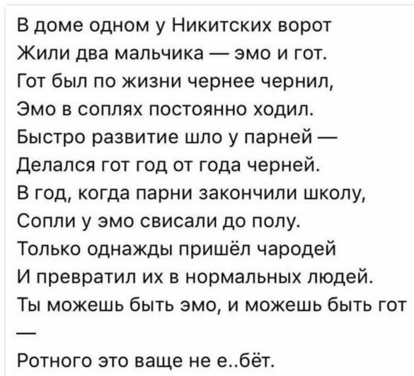 В доме одном у Никитских ворот Жили два мальчика эмо и гот Гот был по жизни чернее чернил Эмо в соплях постоянно ходил Быстро развитие шло у парней Делался гот год от года черней В год когда парни закончили школу Сопли у эмо свисали до полу Только однажды пришёл чародей И превратил их в нормальных людей Ты можешь быть эмо и можешь быть гот Ротного 