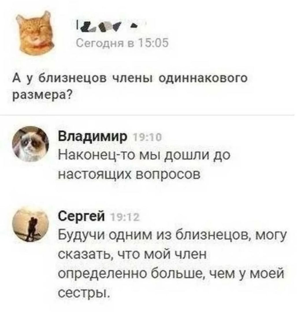 А у близнецов члены одинакового размера?
Владимир 19:10
Наконец-то мы дошли до настоящих вопросов
Сергей 19:12
Будучи одним из близнецов, могу сказать, что мой член определенно больше, чем у моей сестры.
