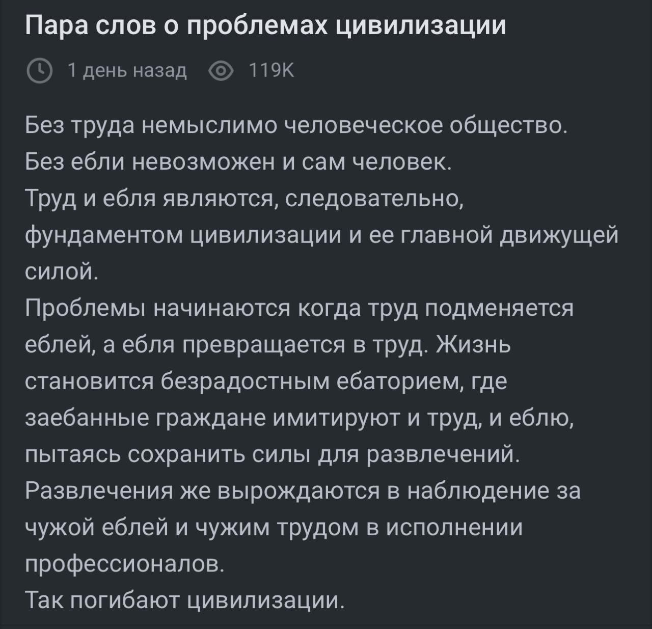 Пара слов о проблемах цивилизации

Без труда немыслимо человеческое общество.
Без ебли невозможен и сам человек.
Труд и ебля являются, следовательно, фундаментом цивилизации и ее главной движущей силой.

Проблемы начинаются когда труд подменяется еблей, а ебля превращается в труд. Жизнь становится безрадостным ебанием, где забава граждане имитируют труд, а ебля, пускается сохранять силы для развлечений.
Развлечение же вырождается в наблюдение за чужой еблей и чужим трудом в исполнении профессионалов.
Так погибают цивилизации.