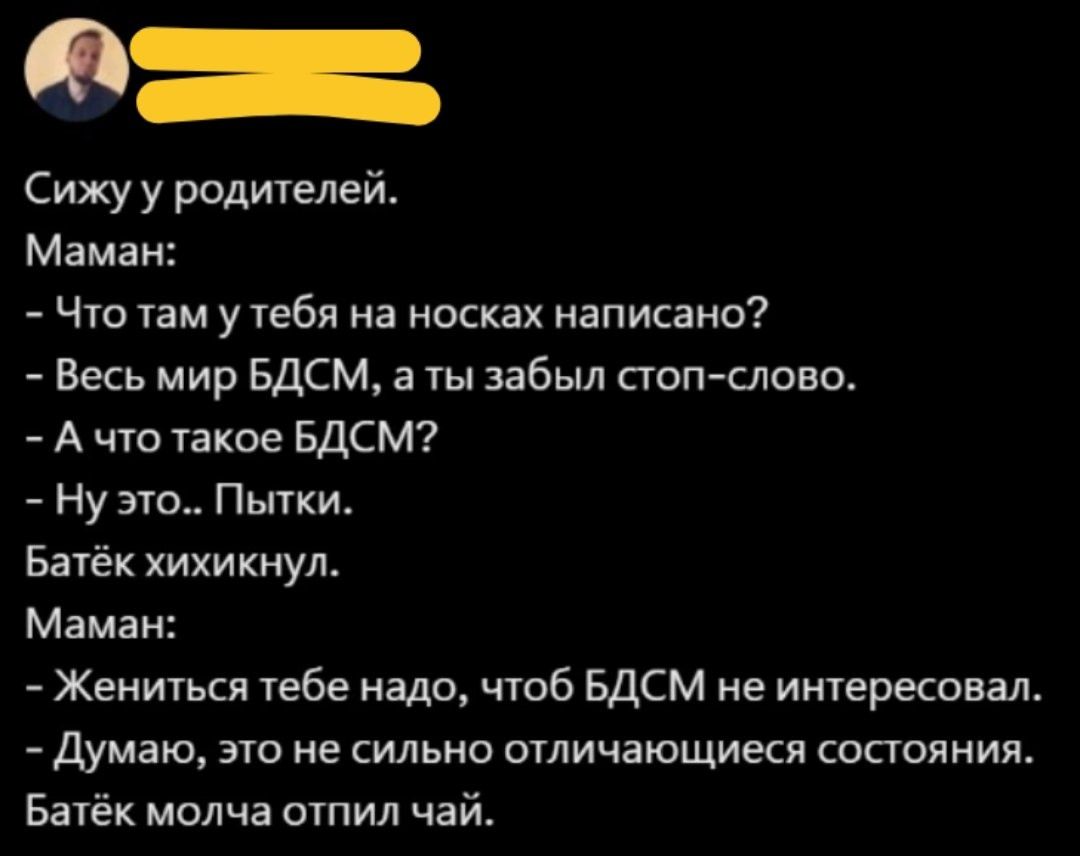 Сижу у родителей.
Маман:
- Что там у тебя на носках написано?
- Весь мир БДСМ, а ты забыл стоп-слово.
- А что такое БДСМ?
- Ну это.. Пытки.
Батёк хихикнул.
Маман:
- Жениться тебе надо, чтоб БДСМ не интересовал.
- Думаю, это не сильно отличающееся состояние.
Батёк молча отлил чай.