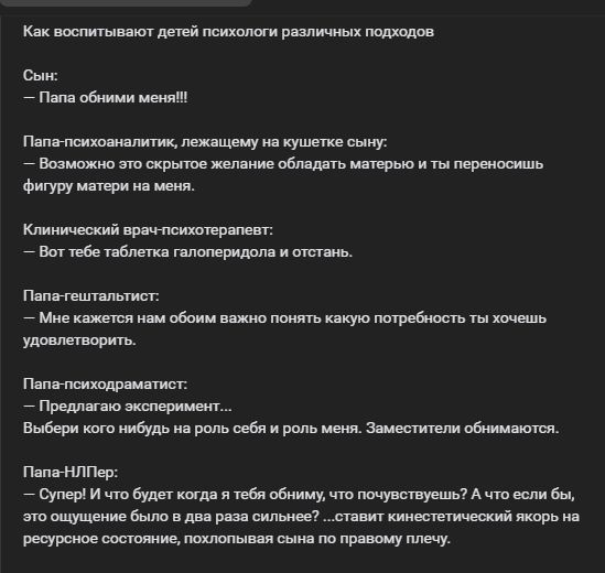 Как воспитывают детей психологии различных подходов

Сын: 
— Папа обними меня!!!

Папа-психоаналитик, лежащему на кушетке сыну: 
— Возможно это скрытое желание обладать матерью и ты переносишь фигуру матери на меня.

Клинический врач-психотерапевт: 
— Вот тебе таблетка галоперидола и отстань.

Папа-результатист: 
— Мне кажется нам обоим важно понять какую потребность ты хочешь удовлетворить.

Папа-психодраматист: 
— Предлагаю эксперимент…
Выбери кого-нибудь на роль себя и роль меня. Заменитею обаим.

Папа-НЛПер: 
— Супер! И что будет когда я тебя обниму, что почувствуешь? А что если бы, ты обнял в два раза сильнее? С точки зрения кинестетических якорей на ресурсе отошел, похожил сына по правому плечу.