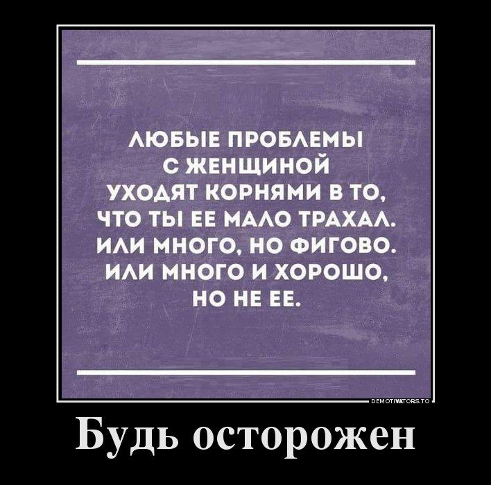 ЛЮБЫЕ ПРОБЛЕМЫ С ЖЕНЩИНОЙ УХОДЯТ КОРНЯМИ В ТО, ЧТО ТЫ ЕЕ МАЛО ТРАХАЛ. ИЛИ МНОГО, НО ФИГОВО. ИЛИ МНОГО И ХОРОШО, НО НЕ ЕЕ.

БУДЬ ОСТОРОЖЕН