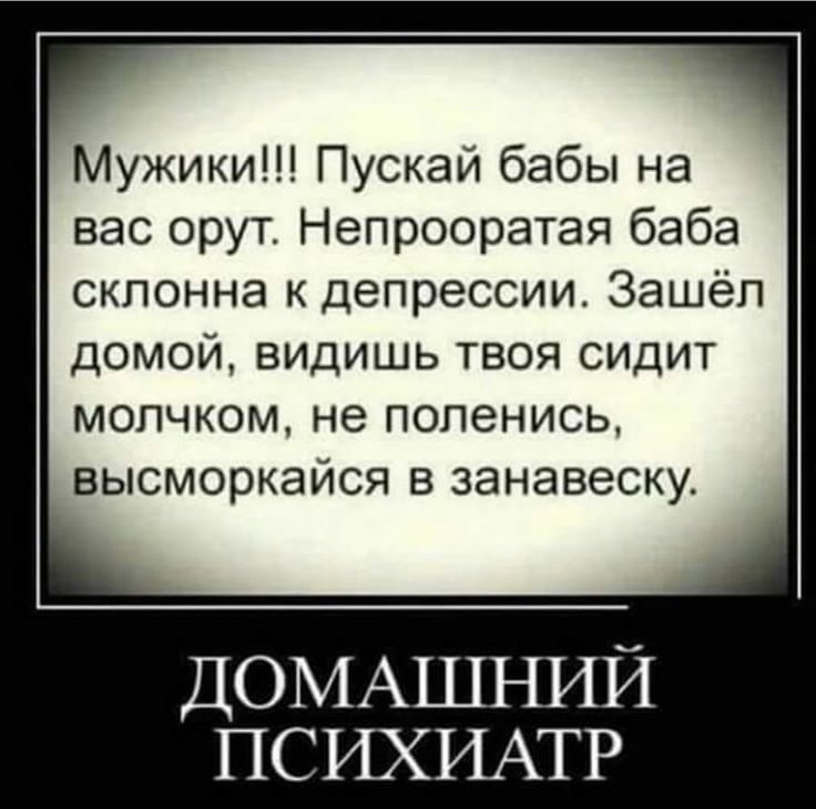 Мужики!!! Пускай бабы на вас орут. Непрооратая баба склонна к депрессии. Зашёл домой, видишь твоя сидит молчком, не поленись, высморкайся в занавеску.