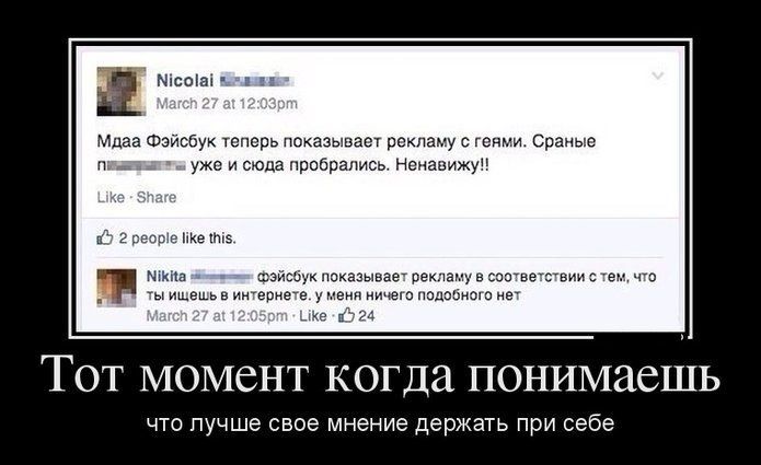 Тот момент когда понимаешь
что лучше свое мнение держать при себе

Nicolai
Мда Фэйсбук теперь показывает рекламу с гомиками. Сраные геи уже и сюда пробрались. Ненавижу!!

Nikita
Фэйсбук показывает рекламу в соответствии с тем, что ты ищешь в интернете. У меня ничего подобного нет