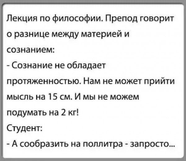 Лекция по философии. Препод говорит о разнице между материей и сознанием:
- Сознание не обладает протяженностью. Нам не может прийти мысль на 15 см. И мы не можем подумать на 2 кг!
Студент:
- А сообразить на поллитра - запросто...