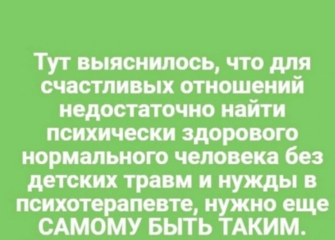 Тут выяснилось, что для счастливых отношений недостаточно найти психически здорового нормального человека без детских травм и нужд в психотерапевте, нужно еще САМОМУ БЫТЬ ТАКИМ.