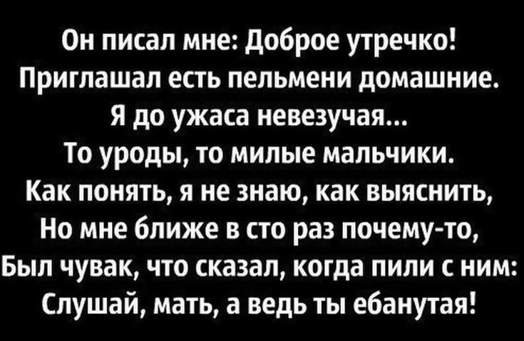 Он писал мне: Доброе утречко! Приглашал есть пельмени домашние. Я до ужаса невезукая... То уроды, то милые мальчики. Как понять, я не знаю, как выяснить, Но мне ближе в сто раз почему-то, Был чувак, что сказал, когда пили с ним: Слушай, мать, а ведь ты ебанутая!