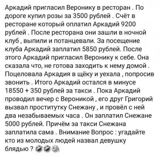 Аркадий пригласил Веронику в ресторан. По дороге купил розы за 3500 рублей. Счет в ресторане который оплатил Аркадий 9200 рублей. После ресторана они зашли в ночной клуб, выпили и потанцевали. За посещение клуба Аркадий заплатил 5850 рублей. После этого Аркадий пригласил Веронику к себе. Она сказала, что не готова заходить к нему домой. Поцеловала Аркадия в щёку и уехала, спросив 3580 рублей. Итого Аркадий остался в минусе 18550 + 3500 + 9200 + 5850. После проведённого вечера с Вероникой, к нему Григорий вызвал проститутку Снежанну, и провёл с ней два безнадежных часа. Он заплатил Снежане 4500 рублей. По итогам, почему Аркадий заплатил сам. Внимание Вопрос: угадайте кто из молодых людей назвал девушку блядь.