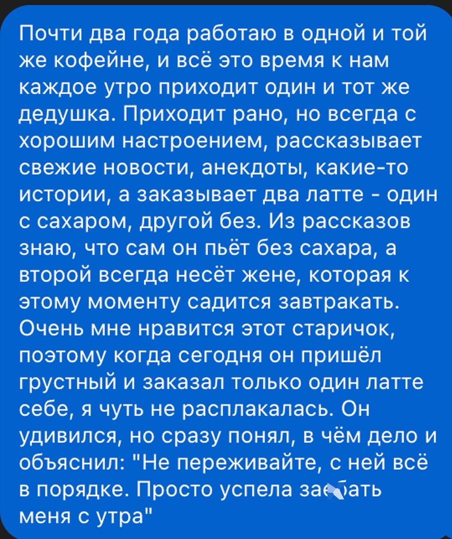 Почти два года работаю в одной и той же кофейне, и всё это время к нам каждое утро приходит один и тот же дедушка. Приходит рано, но всегда с хорошим настроением, рассказывает свежие новости, анекдоты, какие-то истории, а заказывает два латте - один с сахаром, другой без. Из рассказов знаю, что сам он пьёт без сахара, а второй всегда несёт жене, которая к этому моменту сидит за завтраком. Очень мне нравится этот старичок, поэтому когда сегодня он пришёл с грустным и заказал только один латте себе, я чуть не расплакалась. Он удивился, но сразу понял, в чём дело и объяснил: 