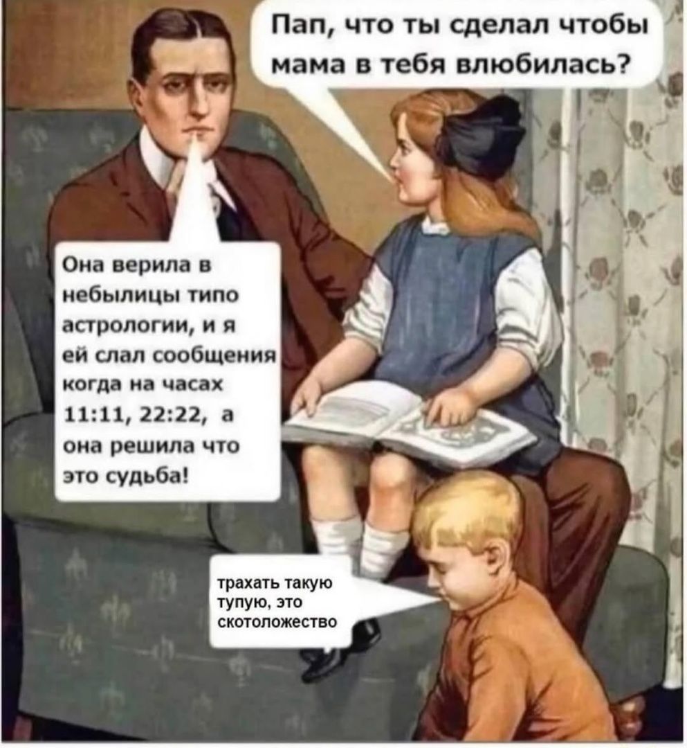 Пап, что ты сделал чтобы мама в тебя влюбилась? Она верила в небылницы типа астрологии, и я ей слал сообщения когда на часах 11:11, 22:22, а она решила что это судьба! трахать такую тупую, это скотоложество
