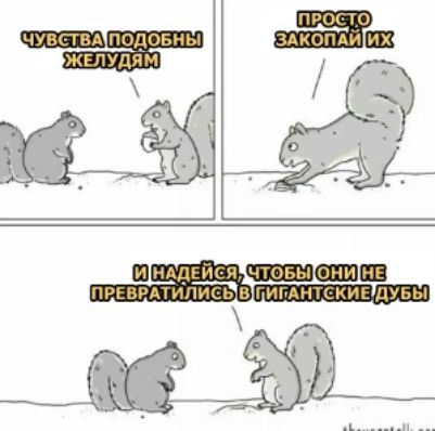 ЧУВСТВА ПОДОБНЫ ЖЕЛУДЯМ
ПРОСТО ЗАКОПАЙ ИХ
И НАДЕЙСЯ, ЧТОБЫ ОНИ НЕ ПРЕВРАТИЛИСЬ В ГИГАНТСКИЕ ДУБЫ