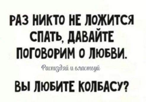 РАЗ НИКТО НЕ ЛОЖИТСЯ СПАТЬ, ДАВАЙТЕ ПОГОВОРИМ О ЛЮБВИ.
ВЫ ЛЮБИТЕ КОЛБАСУ?
