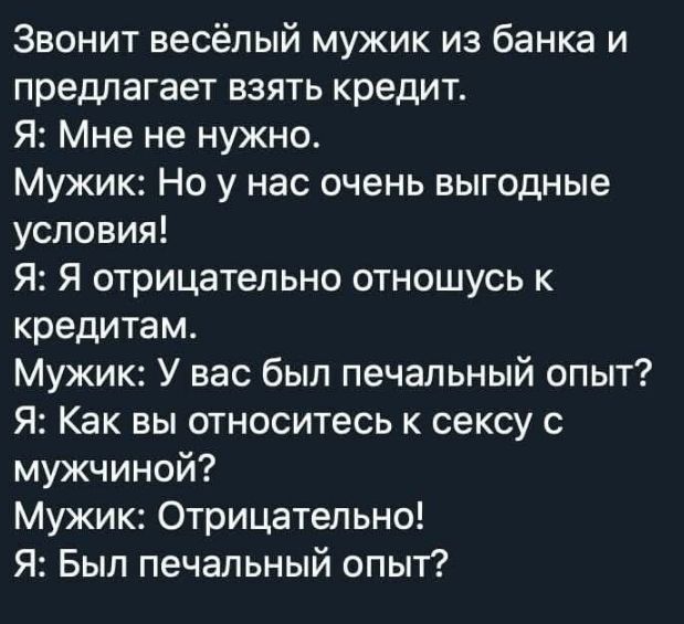 Звонит весёлый мужик из банка и предлагает взять кредит.
Я: Мне не нужно.
Мужик: Но у нас очень выгодные условия!
Я: Я отрицательно отношусь к кредитам.
Мужик: У вас был печальный опыт?
Я: Как вы относитесь к сексу с мужчиной?
Мужик: Отрицательно!
Я: Был печальный опыт?