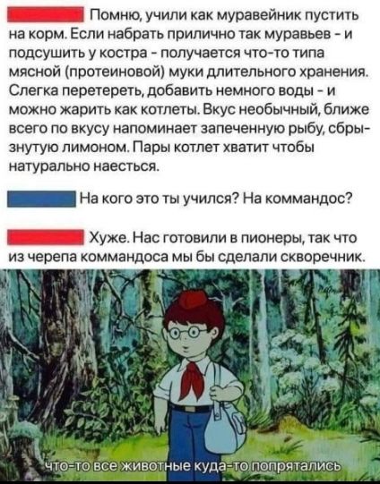 Помню, учили как муравейников пустить на корм. Если набрать прилично так муравьев - и подсушить в костре - получается что-то типа мясной (протеиновой) муки длительного хранения. Слегка перетереть, добавить немного воды - и можно жарить как котлеты. Вкус необычный, ближе всего по вкусу напоминает запеченную рыбу, сбрызнутую лимоном. Пары котлет хватит, чтобы натурально наесться.

На кого это ты учился? На командос? 

Хуже. Нас готовили в пионеры, так что из черепа командоса мы бы сделали скворечник.

Что-то все животные куда-то попрятались.