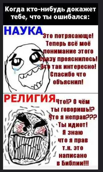 Когда кто-нибудь докажет тебе, что ты ошибался:

НАУКА
Это потрясающе! Теперь всё моё понимание этого сразу прояснилось! Это так интересно! Спасибо что объяснил!

РЕЛИГИЯ
Что!? О чём ты говоришь!? Что я неправ??? Ты идиот! Я знаю что я прав т.к. это написано в Библии!!!