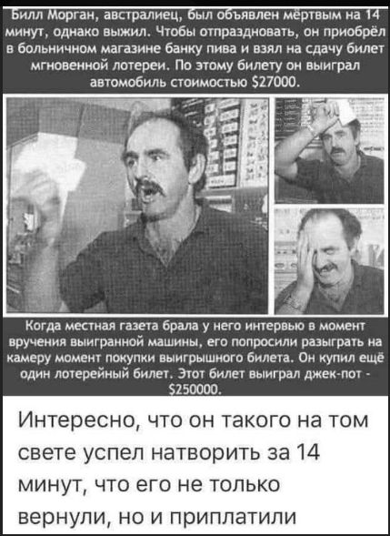 Билл Морган, австралиец, был объявлен мёртвым на 14 минут, однако выжил. Чтобы оправдаться, он приобрёл в больничном магазине банку пива и взял на сдачу билет мгновенной лотереи. По этому билету он выиграл автомобиль стоимостью $27000.

Когда местная газета брала у него интервью в момент вручения выигранной машины, его попросили разыграть на камеру момент покупки выигрышного билета. Он купил ещё один лотерейный билет. Этот билет выиграл джек-пот - $250000.

Интересно, что он такого на том свете успел натворить за 14 минут, что его не только вернули, но и приградиели.