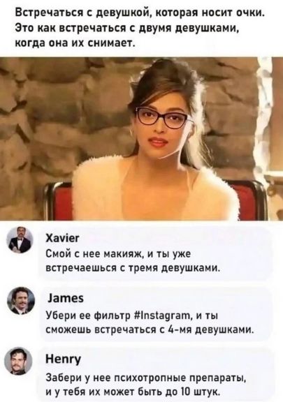Встретиться с девушкой, которая носит очки. Это как встречаться с двумя девушками, когда она их снимает.

Xavier: Смой с нее макияж, и ты уже встречаешься с тремя девушками.

James: Убери ее фильтр #Instagram, и ты сможешь встречаться с 4-мы девушками.

Henry: Забери у нее психотропные препараты, и у тебя их может быть до 10 штук.