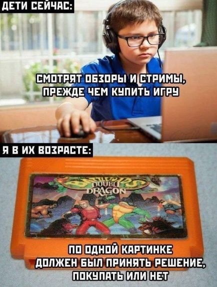ДЕТИ СЕЙЧАС:
СМОТРЯТ ОБЗОРЫ И СТРИМЫ, ПРЕЖДЕ ЧЕМ КУПИТЬ ИГРУ
Я В ИХ ВОЗРАСТЕ:
ПО ОДНОЙ КАРТИНКЕ ДОЛЖЕН БЫТЬ ПРИНЯТ РЕШЕНИЕ, ПОКУПАТЬ ИЛИ НЕТ